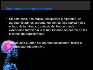 Síndrome de arquicerebelo

• En este caso, a la ataxia, desiquilibro e hipotonía, se
  agrega nistagmus espontaneo con su fase rapida hacia
  el lado de la mirada. La ataxia del tronco puede
  extenderse tambien a la mitad superior del cuerpo en las
  lesiones de arquicerebelo.

• Sus causas pueden ser un meduloblastoma, toxica o
  enfermedad degenerativa.
 