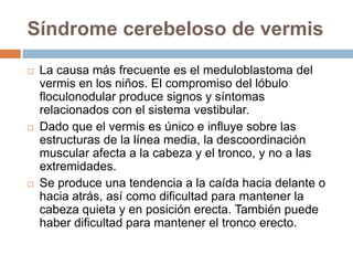 Síndrome cerebeloso de vermis
 La causa más frecuente es el meduloblastoma del
vermis en los niños. El compromiso del lóbulo
floculonodular produce signos y síntomas
relacionados con el sistema vestibular.
 Dado que el vermis es único e influye sobre las
estructuras de la línea media, la descoordinación
muscular afecta a la cabeza y el tronco, y no a las
extremidades.
 Se produce una tendencia a la caída hacia delante o
hacia atrás, así como dificultad para mantener la
cabeza quieta y en posición erecta. También puede
haber dificultad para mantener el tronco erecto.
 