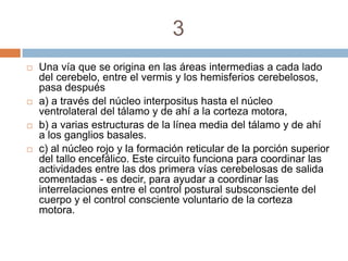 3
   Una vía que se origina en las áreas intermedias a cada lado
    del cerebelo, entre el vermis y los hemisferios cerebelosos,
    pasa después
   a) a través del núcleo interpositus hasta el núcleo
    ventrolateral del tálamo y de ahí a la corteza motora,
   b) a varias estructuras de la línea media del tálamo y de ahí
    a los ganglios basales.
   c) al núcleo rojo y la formación reticular de la porción superior
    del tallo encefálico. Este circuito funciona para coordinar las
    actividades entre las dos primera vías cerebelosas de salida
    comentadas - es decir, para ayudar a coordinar las
    interrelaciones entre el control postural subsconsciente del
    cuerpo y el control consciente voluntario de la corteza
    motora.
 