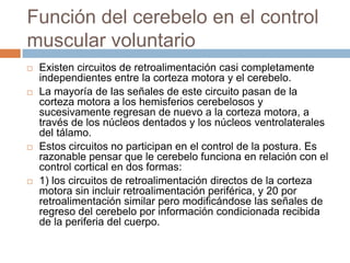 Función del cerebelo en el control
muscular voluntario
   Existen circuitos de retroalimentación casi completamente
    independientes entre la corteza motora y el cerebelo.
   La mayoría de las señales de este circuito pasan de la
    corteza motora a los hemisferios cerebelosos y
    sucesivamente regresan de nuevo a la corteza motora, a
    través de los núcleos dentados y los núcleos ventrolaterales
    del tálamo.
   Estos circuitos no participan en el control de la postura. Es
    razonable pensar que le cerebelo funciona en relación con el
    control cortical en dos formas:
   1) los circuitos de retroalimentación directos de la corteza
    motora sin incluir retroalimentación periférica, y 20 por
    retroalimentación similar pero modificándose las señales de
    regreso del cerebelo por información condicionada recibida
    de la periferia del cuerpo.
 