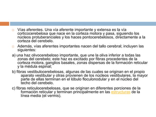    Vías aferentes. Una vía aferente importante y extensa es la vía
    corticocerebelosa que nace en la corteza motora y pasa, siguiendo los
    núcleos protuberanciales y los haces pontocerebelosos, directamente a la
    corteza del cerebelo.
 Además, vías aferentes importantes nacen del tallo cerebral; incluyen las
    siguientes:
a) una haz olivocerebeloso importante, que une la oliva inferior a todas las
    zonas del cerebelo; este haz es excitado por fibras procedentes de la
    corteza motora, ganglios basales, zonas dispersas de la formación reticular
    y la médula espinal;
b) fibras vestibulocerebelosas, algunas de las cuales se originan en el propio
      aparato vestibular y otras provienen de los núcleos vestibulares, la mayor
      parte de ellas terminan en el lóbulo floculonodular y en el núcleo del
      techo del cerebelo.
c) fibras reticulocerebelosas, que se originan en diferentes porciones de la
      formación reticular y terminan principalmente en las estructuras de la
      línea media (el vermis).
 
