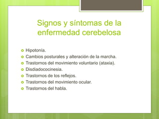 Signos y síntomas de la
enfermedad cerebelosa
 Hipotonía.
 Cambios posturales y alteración de la marcha.
 Trastornos del movimiento voluntario (ataxia).
 Disdiadococinesia.
 Trastornos de los reflejos.
 Trastornos del movimiento ocular.
 Trastornos del habla.
 