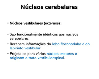 • Núcleos vestibulares (externos):
• São funcionalmente idênticos aos núcleos
cerebelares.
• Recebem informações do lobo floconodular e do
labirinto vestibular
• Projeta-se para vários núcleos motores e
originam o trato vestibuloespinal.
Núcleos cerebelares
 