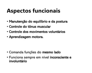 Aspectos funcionais
• Manutenção do equilíbrio e da postura
• Controle do tônus muscular
• Controle dos movimentos voluntários
• Aprendizagem motora.
• Comanda funções do mesmo lado
• Funciona sempre em nível inconsciente e
involuntário
 
