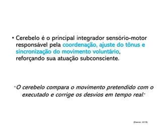 • Cerebelo é o principal integrador sensório-motor
responsável pela coordenação, ajuste do tônus e
sincronização do movimento voluntário,
reforçando sua atuação subconsciente.
“O cerebelo compara o movimento pretendido com o
executado e corrige os desvios em tempo real.”
(Elsevier, 2018)
 