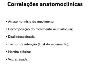 Correlações anatomoclínicas
• Atraso no início do movimento;
• Decomposição do movimento multiarticular;
• Disdiadococinesia;
• Tremor de intenção (final do movimento);
• Marcha atáxica;
• Voz atrasada.
 