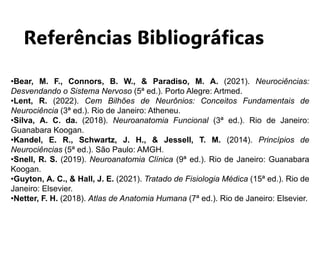 Referências Bibliográficas
•Bear, M. F., Connors, B. W., & Paradiso, M. A. (2021). Neurociências:
Desvendando o Sistema Nervoso (5ª ed.). Porto Alegre: Artmed.
•Lent, R. (2022). Cem Bilhões de Neurônios: Conceitos Fundamentais de
Neurociência (3ª ed.). Rio de Janeiro: Atheneu.
•Silva, A. C. da. (2018). Neuroanatomia Funcional (3ª ed.). Rio de Janeiro:
Guanabara Koogan.
•Kandel, E. R., Schwartz, J. H., & Jessell, T. M. (2014). Princípios de
Neurociências (5ª ed.). São Paulo: AMGH.
•Snell, R. S. (2019). Neuroanatomia Clínica (9ª ed.). Rio de Janeiro: Guanabara
Koogan.
•Guyton, A. C., & Hall, J. E. (2021). Tratado de Fisiologia Médica (15ª ed.). Rio de
Janeiro: Elsevier.
•Netter, F. H. (2018). Atlas de Anatomia Humana (7ª ed.). Rio de Janeiro: Elsevier.
 