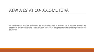 ATAXIA ESTATICO-LOCOMOTORA
La coordinación estática (equilibrio) se valora mediante el examen de la postura. Primero se
observa al paciente acostado y sentado, con la finalidad de apreciar alteraciones importantes del
equilibrio.
 