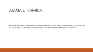 ATAXIA DINAMICA
En la ataxia dinámica se alteran los movimientos voluntarios de las extremidades, en especial en
las superiores. El trastorno comúnmente se debe a lesiones del hemisferio cerebeloso.
 