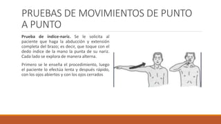 PRUEBAS DE MOVIMIENTOS DE PUNTO
A PUNTO
Prueba de índice-nariz. Se le solicita al
paciente que haga la abducción y extensión
completa del brazo; es decir, que toque con el
dedo índice de la mano la punta de su nariz.
Cada lado se explora de manera alterna.
Primero se le enseña el procedimiento, luego
el paciente lo efectúa lenta y después rápido,
con los ojos abiertos y con los ojos cerrados
 