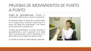 PRUEBAS DE MOVIMIENTOS DE PUNTO
A PUNTO
Prueba de nariz-índice-nariz. Primero el
examinador debe ilustrar e instruir al paciente.
El paciente coloca la punta de su dedo índice
en su propia nariz, entonces intenta tocar la
punta del dedo del examinador y de nuevo
toca la punta de su propia nariz.
El dedo del examinador se mueve durante el
procedimiento y, por lo general, se le debe
decir al paciente que varíe la velocidad en su
desarrollo y que lo haga más rápido o lento.
La prueba se aplica en cada lado por separado.
 