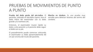 PRUEBAS DE MOVIMIENTOS DE PUNTO
A PUNTO
Prueba del dedo gordo del pie-índice. El
paciente, colocado en decúbito supino, toca el
dedo índice del examinador con su dedo
grande y lo mantiene ahí.
Entonces, el examinador mueve rápido su
dedo a otra posición y el paciente debe seguir
el dedo con su pie.
El procedimiento puede comenzar colocando
el examinador su dedo aproximadamente 60
cm por encima del muslo del paciente.
Marcha en tándem. Es una prueba muy
sensible para detectar lesiones del vermis del
cerebelo
 
