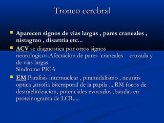 TTrroonnccoo cceerreebbrraall 
 AAppaarreecceenn ssiiggnnooss ddee vviiaass llaarrggaass ,, ppaarreess ccrraanneeaalleess ,, 
nniissttaaggmmoo ,, ddiissaarrttrriiaa eettcc...... 
 AACCVV ssee ddiiaaggnnoossttiiccaa ppoorr oottrrooss ssiiggnnooss 
nneeuurroollooggiiccooss..AAffeeccttaacciioonn ddee ppaarreess ccrraanneeaalleess ccrruuzzaaddaa yy 
ddee vviiaass llaarrggaass.. 
SSiinnddrroommee PPIICCAA 
 EEMM..PPaarraalliissiiss iinntteerrnnuucclleeaarr ,, ppiirraammiiddaalliissmmoo ,, nneeuurriittiiss 
ooppttiiccaa ,,aattrrooffiiaa bbiitteemmppoorraall ddee llaa ppaappiillaa ........RRMM ffooccooss ddee 
ddeessmmiieelliinniizzaacciioonn,, ppootteenncciiaalleess eevvooccaaddooss ,,bbaannddaass eenn 
pprrootteeiinnooggrraammaa ddee LLCCRR.......... 
 