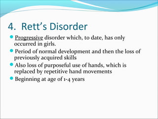 4. Rett’s Disorder
Progressive disorder which, to date, has only

occurred in girls.
Period of normal development and then the loss of
previously acquired skills
Also loss of purposeful use of hands, which is
replaced by repetitive hand movements
Beginning at age of 1-4 years

 