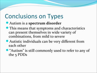 Conclusions on Types
Autism is a spectrum disorder
This means that symptoms and characteristics

can present themselves in wide variety of
combinations, from mild to severe
Autistic individuals can be very different from
each other
“Autism” is still commonly used to refer to any of
the 5 PDDs

 