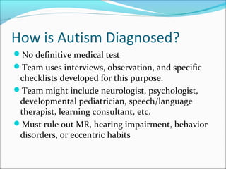 How is Autism Diagnosed?
No definitive medical test
Team uses interviews, observation, and specific

checklists developed for this purpose.
Team might include neurologist, psychologist,
developmental pediatrician, speech/language
therapist, learning consultant, etc.
Must rule out MR, hearing impairment, behavior
disorders, or eccentric habits

 