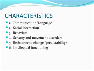 CHARACTERISTICS
1. Communication/Language
2. Social Interaction
3. Behaviors
4. Sensory and movement disorders
5. Resistance to change (predictability)
6. Intellectual functioning

 