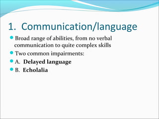 1. Communication/language
Broad range of abilities, from no verbal

communication to quite complex skills
Two common impairments:
A. Delayed language
B. Echolalia

 