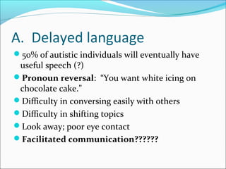 A. Delayed language
50% of autistic individuals will eventually have

useful speech (?)
Pronoun reversal: “You want white icing on
chocolate cake.”
Difficulty in conversing easily with others
Difficulty in shifting topics
Look away; poor eye contact
Facilitated communication??????

 