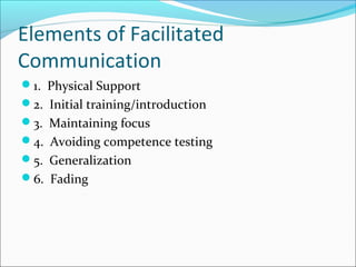 Elements of Facilitated
Communication
1. Physical Support
2. Initial training/introduction
3. Maintaining focus
4. Avoiding competence testing
5. Generalization
6. Fading

 