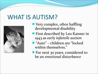 WHAT IS AUTISM?
Very complex, often baffling

developmental disability
First described by Leo Kanner in
1943 as early infantile autism
“Auto” – children are “locked
within themselves.”
For next 30 years, considered to
be an emotional disturbance

 