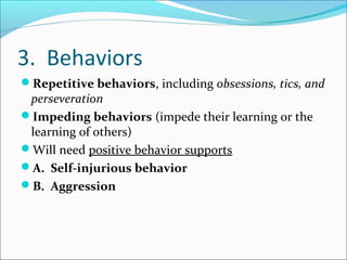 3. Behaviors
Repetitive behaviors, including obsessions, tics, and

perseveration
Impeding behaviors (impede their learning or the
learning of others)
Will need positive behavior supports
A. Self-injurious behavior
B. Aggression

 