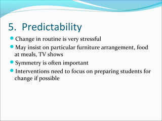 5. Predictability
Change in routine is very stressful
May insist on particular furniture arrangement, food

at meals, TV shows
Symmetry is often important
Interventions need to focus on preparing students for
change if possible

 