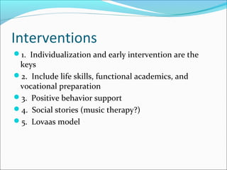 Interventions
1. Individualization and early intervention are the

keys
2. Include life skills, functional academics, and
vocational preparation
3. Positive behavior support
4. Social stories (music therapy?)
5. Lovaas model

 