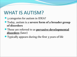 WHAT IS AUTISM?
3 categories for autism in IDEA?
Today, autism is a severe form of a broader group

of disorders
These are referred to as pervasive developmental
disorders (later)
Typically appears during the first 3 years of life

 