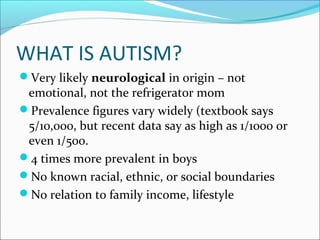 WHAT IS AUTISM?
Very likely neurological in origin – not

emotional, not the refrigerator mom
Prevalence figures vary widely (textbook says
5/10,000, but recent data say as high as 1/1000 or
even 1/500.
4 times more prevalent in boys
No known racial, ethnic, or social boundaries
No relation to family income, lifestyle

 