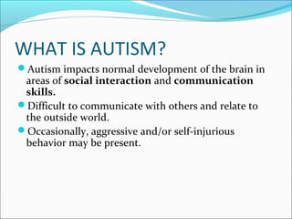 WHAT IS AUTISM?
Autism impacts normal development of the brain in

areas of social interaction and communication
skills.
Difficult to communicate with others and relate to
the outside world.
Occasionally, aggressive and/or self-injurious
behavior may be present.

 