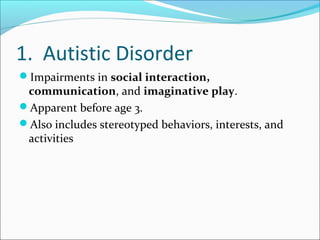 1. Autistic Disorder
Impairments in social interaction,

communication, and imaginative play.
Apparent before age 3.
Also includes stereotyped behaviors, interests, and
activities

 