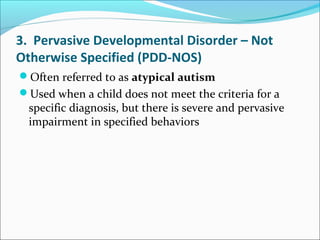 3. Pervasive Developmental Disorder – Not
Otherwise Specified (PDD-NOS)
Often referred to as atypical autism
Used when a child does not meet the criteria for a

specific diagnosis, but there is severe and pervasive
impairment in specified behaviors

 