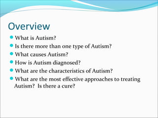 Overview
What is Autism?
Is there more than one type of Autism?
What causes Autism?
How is Autism diagnosed?
What are the characteristics of Autism?
What are the most effective approaches to treating

Autism? Is there a cure?

 