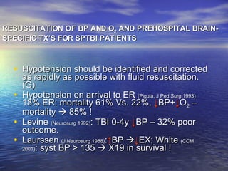 RESUSCITATION OF BP AND O 2  AND PREHOSPITAL BRAIN-SPECIFIC TX’S FOR SPTBI PATIENTS Hypotension should be identified and corrected as rapidly as possible with fluid resuscitation. (G) Hypotension on arrival to ER  (Pigula, J Ped Surg 1993)  18% ER: mortality 61% Vs. 22%,  ↓ BP+ ↓ O 2  – mortality    85% ! Levine  (Neurosurg 1992) : TBI 0-4y  ↓ BP – 32% poor outcome. Laurssen  (J Neurosurg 1988) : ↑ BP   ↓ EX; White  (CCM 2001) : syst BP > 135    X19 in survival ! 