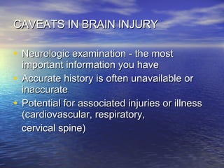 CAVEATS IN BRAIN INJURY Neurologic examination - the most important information you have Accurate history is often unavailable or inaccurate Potential for associated injuries or illness (cardiovascular, respiratory,  cervical spine) 