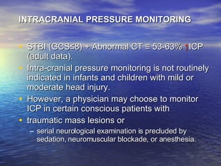 INTRACRANIAL PRESSURE MONITORING STBI (GCS ≤ 8) + Abnormal CT  ≡  53-63%  ↑ ICP (adult data). Intra-cranial pressure monitoring is not routinely indicated in infants and children with mild or moderate head injury. However, a physician may choose to monitor ICP in certain conscious patients with  traumatic mass lesions or  serial neurological examination is precluded by sedation, neuromuscular blockade, or anesthesia. 