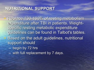 NUTRITIONAL SUPPORT Replace 130-160% of resting metabolism expenditure after TBI in patients. Weight-specific resting metabolic expenditure guidelines can be found in Talbot's tables. Based on the adult guidelines, nutritional support should begin by 72 hrs  with full replacement by 7 days. 