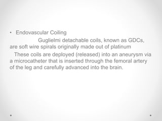 • Endovascular Coiling
Guglielmi detachable coils, known as GDCs,
are soft wire spirals originally made out of platinum
These coils are deployed (released) into an aneurysm via
a microcatheter that is inserted through the femoral artery
of the leg and carefully advanced into the brain.
 