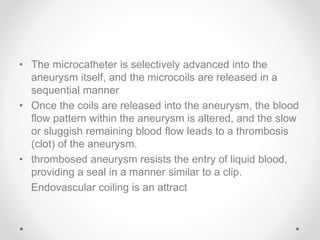 • The microcatheter is selectively advanced into the
aneurysm itself, and the microcoils are released in a
sequential manner
• Once the coils are released into the aneurysm, the blood
flow pattern within the aneurysm is altered, and the slow
or sluggish remaining blood flow leads to a thrombosis
(clot) of the aneurysm.
• thrombosed aneurysm resists the entry of liquid blood,
providing a seal in a manner similar to a clip.
Endovascular coiling is an attract
 