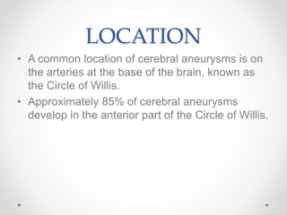 LOCATION
• A common location of cerebral aneurysms is on
the arteries at the base of the brain, known as
the Circle of Willis.
• Approximately 85% of cerebral aneurysms
develop in the anterior part of the Circle of Willis,
 