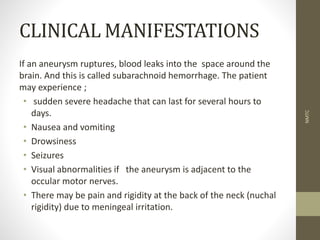 CLINICAL MANIFESTATIONS
If an aneurysm ruptures, blood leaks into the space around the
brain. And this is called subarachnoid hemorrhage. The patient
may experience ;
• sudden severe headache that can last for several hours to
days.
• Nausea and vomiting
• Drowsiness
• Seizures
• Visual abnormalities if the aneurysm is adjacent to the
occular motor nerves.
• There may be pain and rigidity at the back of the neck (nuchal
rigidity) due to meningeal irritation.
NMTC
 