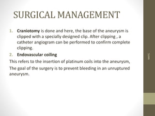 SURGICAL MANAGEMENT
1. Craniotomy is done and here, the base of the aneurysm is
clipped with a specially designed clip. After clipping , a
catheter angiogram can be performed to confirm complete
clipping.
2. Endovascular coiling
This refers to the insertion of platinum coils into the aneurysm,
The goal of the surgery is to prevent bleeding in an unruptured
aneurysm.
NMTC
 