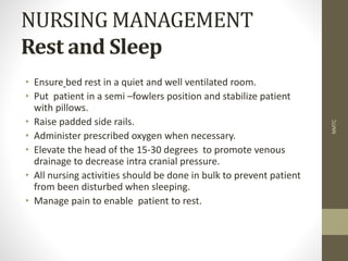 NURSING MANAGEMENT
Rest and Sleep
• Ensure bed rest in a quiet and well ventilated room.
• Put patient in a semi –fowlers position and stabilize patient
with pillows.
• Raise padded side rails.
• Administer prescribed oxygen when necessary.
• Elevate the head of the 15-30 degrees to promote venous
drainage to decrease intra cranial pressure.
• All nursing activities should be done in bulk to prevent patient
from been disturbed when sleeping.
• Manage pain to enable patient to rest.
NMTC
 