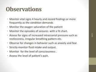 Observations
• Monitor vital signs 4 hourly and record findings or more
frequently as the condition demands
• Monitor the oxygen saturation of the patient
• Monitor the episodes of seizures with a fit chart.
• Assess for signs of increased intracranial pressure such as
restlessness, irregular breathing pattern etc.
• Observe for changes in behavior such as anxiety and fear.
• Strictly monitor fluid intake and output.
• Monitor for the level of consciousness .
• Assess the level of patient’s pain.
NMTC
 