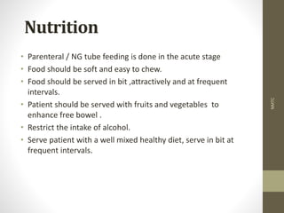 Nutrition
• Parenteral / NG tube feeding is done in the acute stage
• Food should be soft and easy to chew.
• Food should be served in bit ,attractively and at frequent
intervals.
• Patient should be served with fruits and vegetables to
enhance free bowel .
• Restrict the intake of alcohol.
• Serve patient with a well mixed healthy diet, serve in bit at
frequent intervals.
NMTC
 