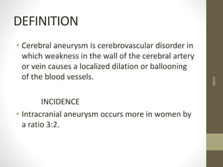 DEFINITION
• Cerebral aneurysm is cerebrovascular disorder in
which weakness in the wall of the cerebral artery
or vein causes a localized dilation or ballooning
of the blood vessels.
INCIDENCE
• Intracranial aneurysm occurs more in women by
a ratio 3:2.
NMTC
 