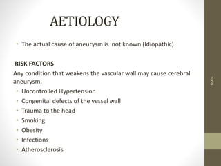 AETIOLOGY
• The actual cause of aneurysm is not known (Idiopathic)
RISK FACTORS
Any condition that weakens the vascular wall may cause cerebral
aneurysm.
• Uncontrolled Hypertension
• Congenital defects of the vessel wall
• Trauma to the head
• Smoking
• Obesity
• Infections
• Atherosclerosis
NMTC
 