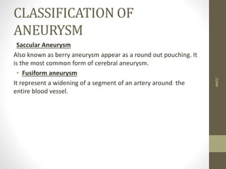 CLASSIFICATION OF
ANEURYSM
Saccular Aneurysm
Also known as berry aneurysm appear as a round out pouching. It
is the most common form of cerebral aneurysm.
• Fusiform aneurysm
It represent a widening of a segment of an artery around the
entire blood vessel.
NMTC
 