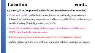 Location cont..
• 5% to 15% in the posterior circulation (vertebrobasilar arteries)
• About 10% on BA: basilar bifurcation, known as basilar tip, most common
followed by basilar artery–superior cerebellar artery (BA-SCA), basilar artery–
vertebral artery (BA-VA) junction, and AICA
• About 5% on vertebral artery (VA) and posterior inferior cerebellar artery
(PICA) junction is the most common
• Fusiform aneurysms are more common in the vertebrobasilar system
• 20% to 30% of patients who suffer an aneurysm will have multiple aneurysms
 